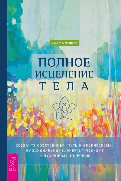 Полное исцеление тела. Создайте собственный путь к физическому, эмоциональному, энергетическому и духовному здоровью